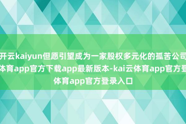 开云kaiyun但愿引望成为一家股权多元化的孤苦公司-kai云体育app官方下载app最新版本-kai云体育app官方登录入口