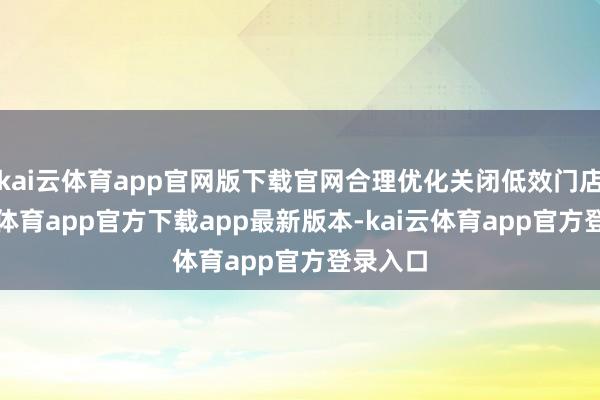kai云体育app官网版下载官网合理优化关闭低效门店-kai云体育app官方下载app最新版本-kai云体育app官方登录入口