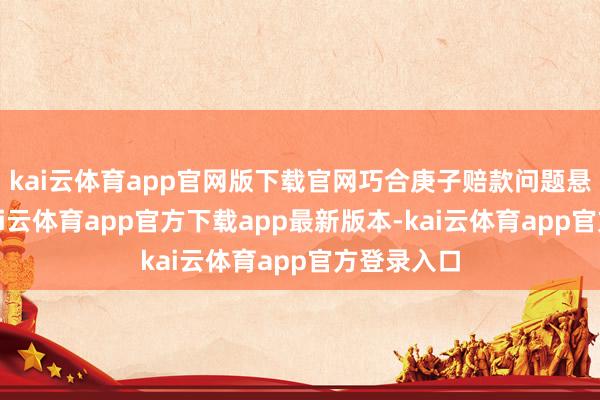 kai云体育app官网版下载官网巧合庚子赔款问题悬而未决-kai云体育app官方下载app最新版本-kai云体育app官方登录入口