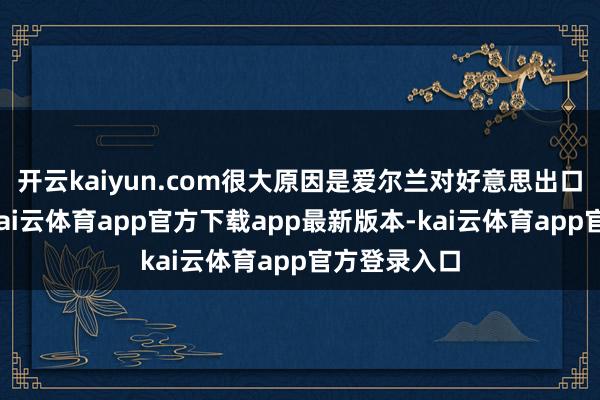 开云kaiyun.com很大原因是爱尔兰对好意思出口药品导致-kai云体育app官方下载app最新版本-kai云体育app官方登录入口