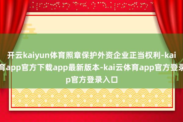 开云kaiyun体育照章保护外资企业正当权利-kai云体育app官方下载app最新版本-kai云体育app官方登录入口