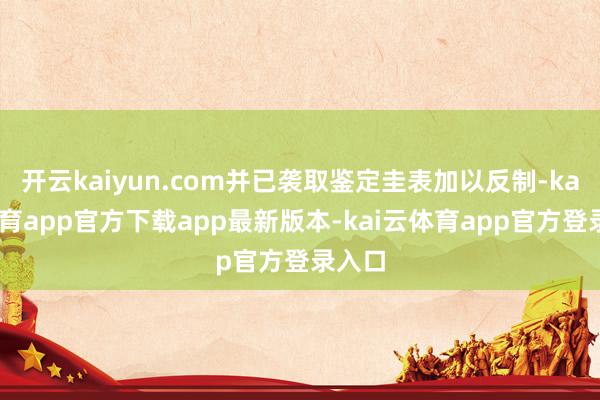 开云kaiyun.com并已袭取鉴定圭表加以反制-kai云体育app官方下载app最新版本-kai云体育app官方登录入口