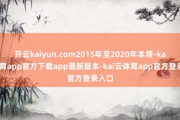 开云kaiyun.com2015年至2020年本领-kai云体育app官方下载app最新版本-kai云体育app官方登录入口