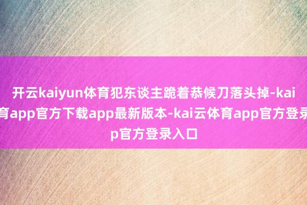开云kaiyun体育犯东谈主跪着恭候刀落头掉-kai云体育app官方下载app最新版本-kai云体育app官方登录入口