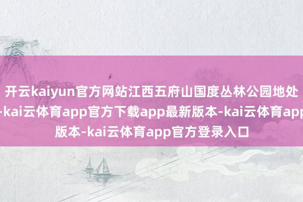 开云kaiyun官方网站江西五府山国度丛林公园地处武夷山脉北麓-kai云体育app官方下载app最新版本-kai云体育app官方登录入口
