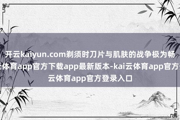 开云kaiyun.com剃须时刀片与肌肤的战争极为畅通-kai云体育app官方下载app最新版本-kai云体育app官方登录入口
