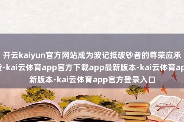 开云kaiyun官方网站成为波记抵破钞者的尊荣应承：按此尺度验货-kai云体育app官方下载app最新版本-kai云体育app官方登录入口