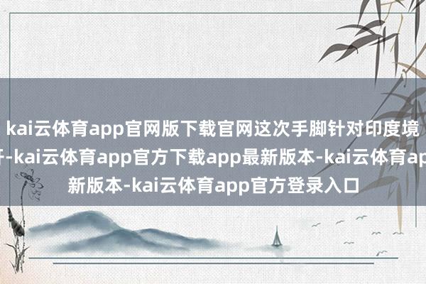 kai云体育app官网版下载官网这次手脚针对印度境内多个磋磨伸开-kai云体育app官方下载app最新版本-kai云体育app官方登录入口