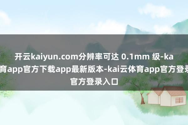 开云kaiyun.com分辨率可达 0.1mm 级-kai云体育app官方下载app最新版本-kai云体育app官方登录入口