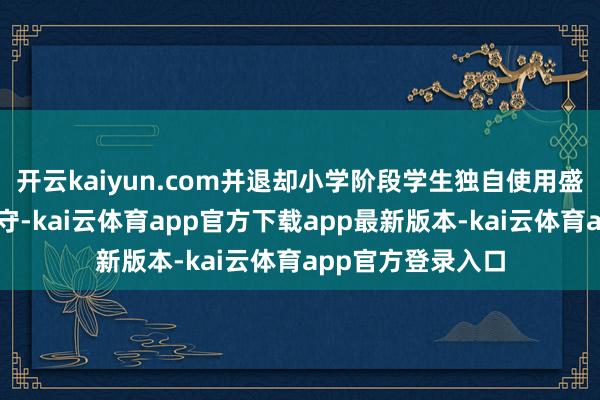 开云kaiyun.com并退却小学阶段学生独自使用盛开式本色生收遵守-kai云体育app官方下载app最新版本-kai云体育app官方登录入口