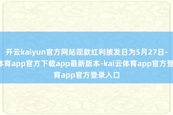 开云kaiyun官方网站现款红利披发日为5月27日-kai云体育app官方下载app最新版本-kai云体育app官方登录入口