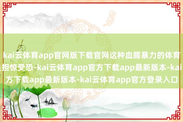 kai云体育app官网版下载官网这种血腥暴力的体育经管花式令总共率领员担惊受恐-kai云体育app官方下载app最新版本-kai云体育app官方登录入口