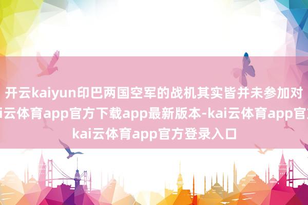 开云kaiyun印巴两国空军的战机其实皆并未参加对方境内-kai云体育app官方下载app最新版本-kai云体育app官方登录入口