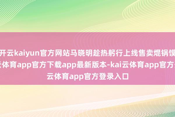 开云kaiyun官方网站马晓明趁热躬行上线售卖焜锅馍馍-kai云体育app官方下载app最新版本-kai云体育app官方登录入口