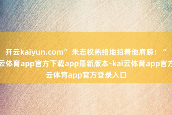 开云kaiyun.com” 朱志权熟络地拍着他肩膀：“老张-kai云体育app官方下载app最新版本-kai云体育app官方登录入口