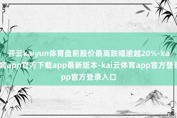 开云kaiyun体育盘前股价最高跌幅逾越20%-kai云体育app官方下载app最新版本-kai云体育app官方登录入口