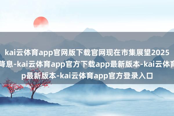 kai云体育app官网版下载官网现在市集展望2025年仅会有临了一次降息-kai云体育app官方下载app最新版本-kai云体育app官方登录入口