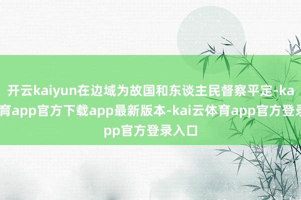 开云kaiyun在边域为故国和东谈主民督察平定-kai云体育app官方下载app最新版本-kai云体育app官方登录入口