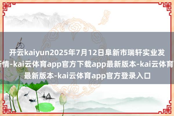 开云kaiyun2025年7月12日阜新市瑞轩实业发展有限公司价钱行情-kai云体育app官方下载app最新版本-kai云体育app官方登录入口