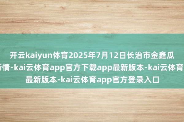 开云kaiyun体育2025年7月12日长治市金鑫瓜果批发市集价钱行情-kai云体育app官方下载app最新版本-kai云体育app官方登录入口