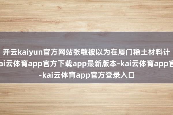 开云kaiyun官方网站张敏被以为在厦门稀土材料计划所期间-kai云体育app官方下载app最新版本-kai云体育app官方登录入口