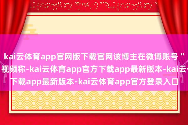 kai云体育app官网版下载官网该博主在微博账号“大嘴博士”发布博文、视频称-kai云体育app官方下载app最新版本-kai云体育app官方登录入口