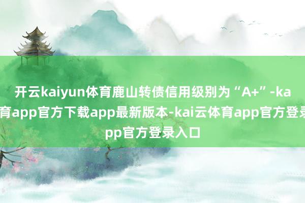 开云kaiyun体育鹿山转债信用级别为“A+”-kai云体育app官方下载app最新版本-kai云体育app官方登录入口