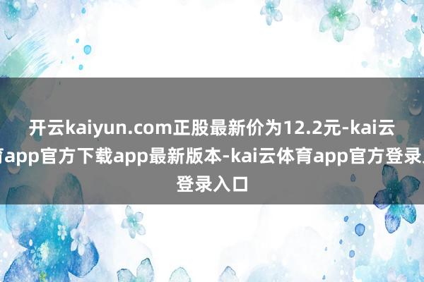 开云kaiyun.com正股最新价为12.2元-kai云体育app官方下载app最新版本-kai云体育app官方登录入口