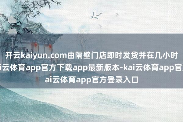 开云kaiyun.com由隔壁门店即时发货并在几小时内投递-kai云体育app官方下载app最新版本-kai云体育app官方登录入口
