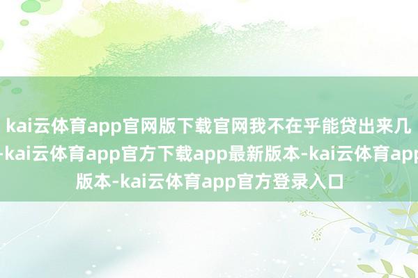kai云体育app官网版下载官网我不在乎能贷出来几许、背几许债-kai云体育app官方下载app最新版本-kai云体育app官方登录入口