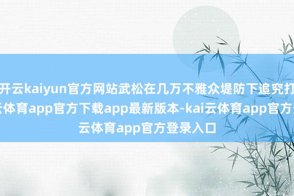 开云kaiyun官方网站武松在几万不雅众堤防下追究打虎-kai云体育app官方下载app最新版本-kai云体育app官方登录入口
