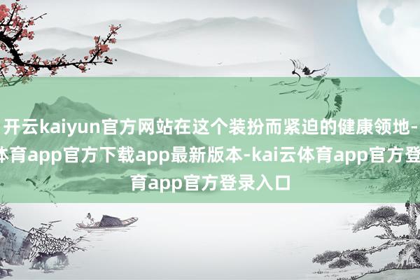 开云kaiyun官方网站在这个装扮而紧迫的健康领地-kai云体育app官方下载app最新版本-kai云体育app官方登录入口