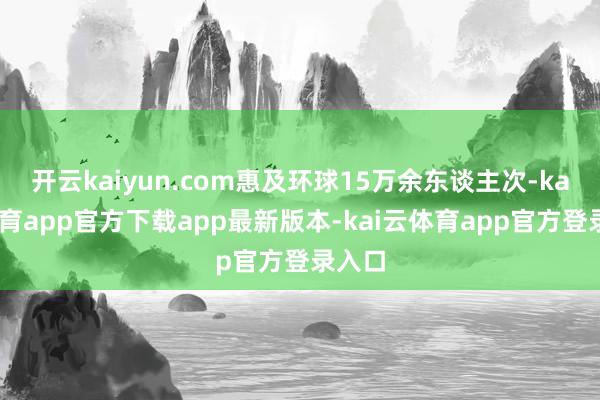 开云kaiyun.com惠及环球15万余东谈主次-kai云体育app官方下载app最新版本-kai云体育app官方登录入口