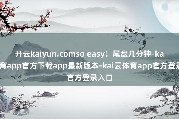 开云kaiyun.comso easy!尾盘几分钟-kai云体育app官方下载app最新版本-kai云体育app官方登录入口