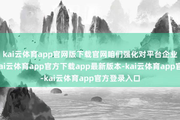 kai云体育app官网版下载官网咱们强化对平台企业合规指引-kai云体育app官方下载app最新版本-kai云体育app官方登录入口