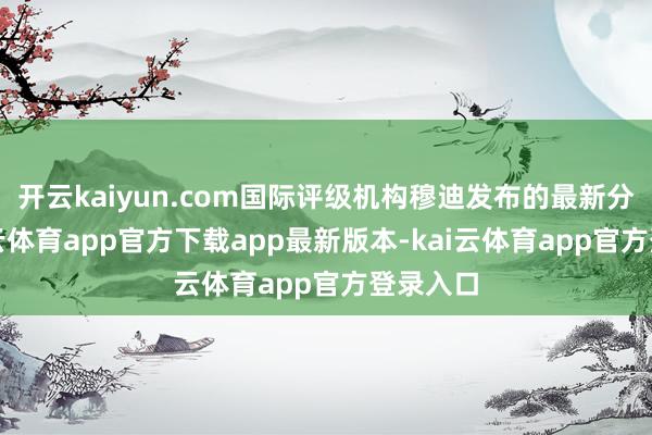 开云kaiyun.com国际评级机构穆迪发布的最新分解-kai云体育app官方下载app最新版本-kai云体育app官方登录入口
