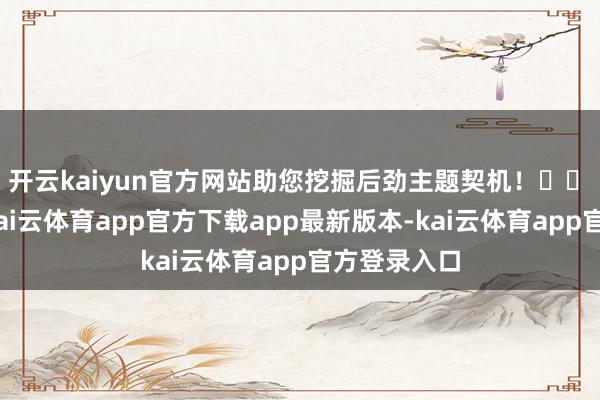 开云kaiyun官方网站助您挖掘后劲主题契机！		　　8月27日-kai云体育app官方下载app最新版本-kai云体育app官方登录入口