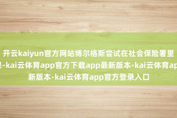 开云kaiyun官方网站博尔格斯尝试在社会保险署里面处理问题未果-kai云体育app官方下载app最新版本-kai云体育app官方登录入口