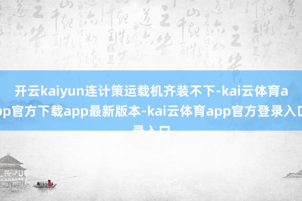 开云kaiyun连计策运载机齐装不下-kai云体育app官方下载app最新版本-kai云体育app官方登录入口