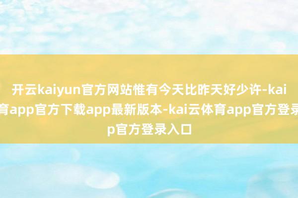 开云kaiyun官方网站惟有今天比昨天好少许-kai云体育app官方下载app最新版本-kai云体育app官方登录入口