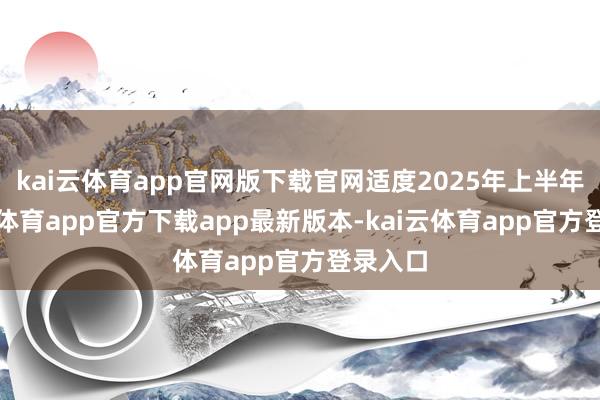 kai云体育app官网版下载官网适度2025年上半年-kai云体育app官方下载app最新版本-kai云体育app官方登录入口