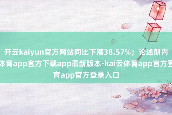 开云kaiyun官方网站同比下落38.57%;论述期内-kai云体育app官方下载app最新版本-kai云体育app官方登录入口
