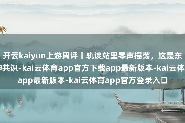 开云kaiyun上游周评丨轨谈站里琴声摇荡，这是东谈主与城奥妙的精神共识-kai云体育app官方下载app最新版本-kai云体育app官方登录入口
