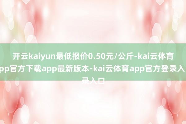 开云kaiyun最低报价0.50元/公斤-kai云体育app官方下载app最新版本-kai云体育app官方登录入口