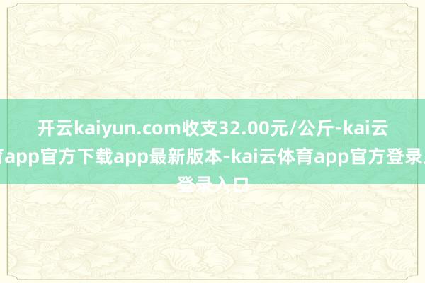 开云kaiyun.com收支32.00元/公斤-kai云体育app官方下载app最新版本-kai云体育app官方登录入口