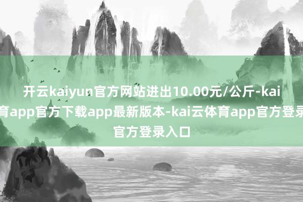 开云kaiyun官方网站进出10.00元/公斤-kai云体育app官方下载app最新版本-kai云体育app官方登录入口