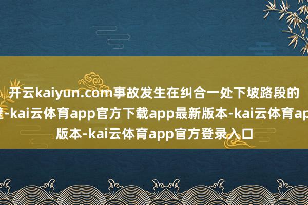 开云kaiyun.com事故发生在纠合一处下坡路段的直角转弯路隔壁-kai云体育app官方下载app最新版本-kai云体育app官方登录入口