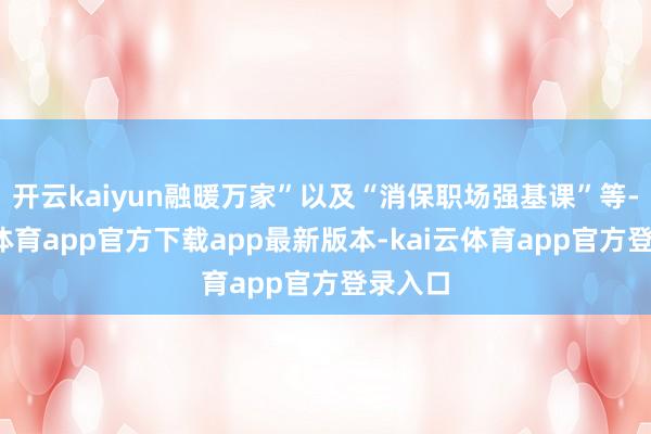 开云kaiyun融暖万家”以及“消保职场强基课”等-kai云体育app官方下载app最新版本-kai云体育app官方登录入口