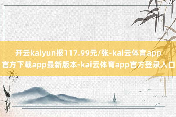 开云kaiyun报117.99元/张-kai云体育app官方下载app最新版本-kai云体育app官方登录入口