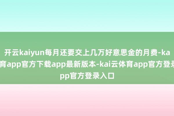 开云kaiyun每月还要交上几万好意思金的月费-kai云体育app官方下载app最新版本-kai云体育app官方登录入口